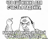 что ещё нужно для счастья падонку, как не куча жирных блядей с рисовач.ру блеать?!