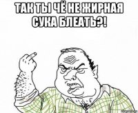 так ты чё не жирная сука блеать?! 