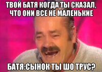 твой батя когда ты сказал, что они все не маленькие батя:сынок ты шо трус?