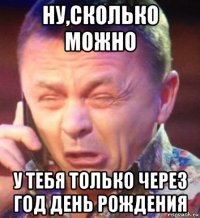 ну,сколько можно у тебя только через год день рождения