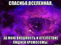 спасибо,вселенная, за мою внешность и отсутствие лишней хромосомы.