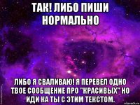 так! либо пиши нормально либо я сваливаю! я перевел одно твое сообщение про "красивых" но иди ка ты с этим текстом.