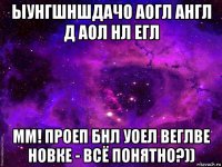 ыунгшншдачо аогл англ д аол нл егл мм! проеп бнл уоел веглве новке - всё понятно?))