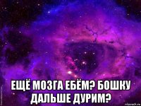  ещё мозга ебём? бошку дальше дурим?