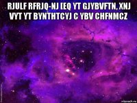 rjulf rfrjq-nj [eq yt gjybvftn, xnj vyt yt bynthtcyj c ybv chfnmcz 