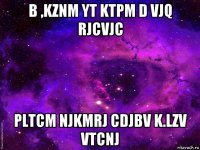 b ,kznm yt ktpm d vjq rjcvjc pltcm njkmrj cdjbv k.lzv vtcnj