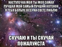 настулечка моя ты моя самая лучшая мой самый лучший котенок я тебя больле всех на свете люблю скучаю и ты скучай пожалуйста