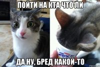 пойти на кта что ли да ну, бред какой-то
