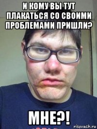 и кому вы тут плакаться со своими проблемами пришли? мне?!