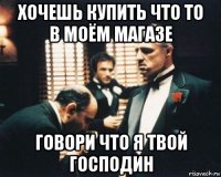 хочешь купить что то в моём магазе говори что я твой господин