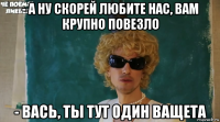 - а ну скорей любите нас, вам крупно повезло - вась, ты тут один ващета