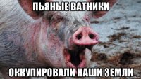 пьяные ватники оккупировали наши земли