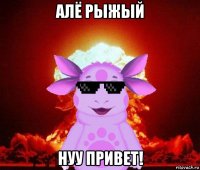 алё рыжый нуу привет!