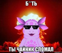 б**ть ты чайник сломал
