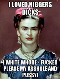 i loved niggers dicks i white whore - fucked please my asshole and pussy!