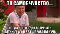 то самое чувство.... когда все уходят встречать пятницу, а у тебя ещё работы куча