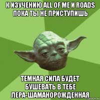 к изучению all of me и roads пока ты не приступишь темная сила будет бушевать в тебе лера-шаманорожденная