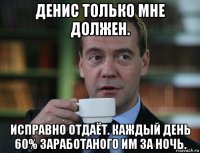 денис только мне должен. исправно отдаёт. каждый день 60% заработаного им за ночь.