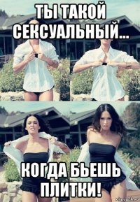 ты такой сексуальный... когда бьешь плитки!