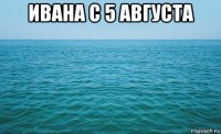 ивана с 5 августа 