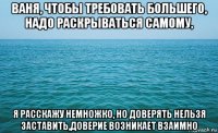 ваня, чтобы требовать большего, надо раскрываться самому, я расскажу немножко, но доверять нельзя заставить,доверие возникает взаимно