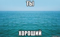 ты хороший