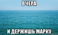 вчера и держишь марку