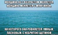 женщина не с возрастом меняется, женщина меняется с мужчиной, на которого она ровняется: умный, ласковый, с небритою щетиной