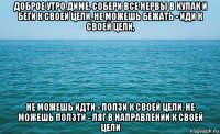 доброе утро диме. собери все нервы в кулак и беги к своей цели, не можешь бежать - иди к своей цели, не можешь идти - ползи к своей цели, не можешь ползти - ляг в направлении к своей цели