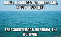 паша, я написала привет ване, и всё в порядке, тебе захотелось по ушам, ты получил