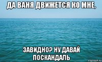 да ваня движется ко мне, завидно? ну давай поскандаль