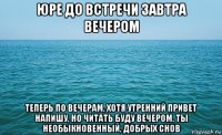 юре до встречи завтра вечером теперь по вечерам, хотя утренний привет напишу, но читать буду вечером, ты необыкновенный, добрых снов