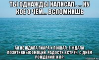 ты однажды написал . . . ну кое о чём... вспомнишь ая не ждала пиара и похвал, я ждала позитивных эмоций, радости встреч, с днём рождения! и пр.