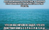 долговременные последствия: в реальных отношениях ничего не меняется. партнёр считает, что он нас ничем не задел, что его действия нам б-е-з-р-а-з-л-и-ч-н-ы.