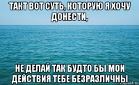 такт вот суть, которую я хочу донести, не делай так будто бы мои действия тебе безразличны