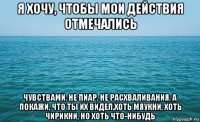 я хочу, чтобы мои действия отмечались чувствами, не пиар, не расхваливания, а покажи, что ты их видел,хоть мяукни, хоть чирикни, но хоть что-нибудь