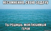 несомненно, свою задачу ты решишь, мой любимый герой