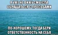 я уже не вижу смысла обращаться с просьбами по-хорошему, тогда бери ответственность на себя