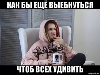 как бы ещё выебнуться чтоб всех удивить