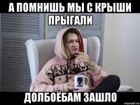 а помнишь мы с крыши прыгали долбоёбам зашло