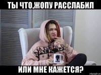 ты что,жопу расслабил или мне кажется?