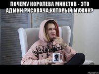почему королева минетов - это админ рисовача,который мужик? 