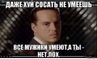 даже хуй сосать не умеешь все мужики умеют,а ты - нет.лох.