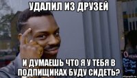 удалил из друзей и думаешь что я у тебя в подпищиках буду сидеть?