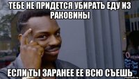 тебе не придется убирать еду из раковины если ты заранее ее всю съешь