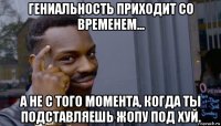 гениальность приходит со временем... а не с того момента, когда ты подставляешь жопу под хуй.