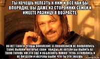 ты хочешь нелезть к ним и всё как бы впорядке, вы даже из сторонних семей и имеете разницу в возрасте, но нет такого, чтобы поколение за поколением не появлялись такие пьявки, которые свои "обиды" не хотели бы вылить на твою голову. им это ещё и объяснять нужно , чтоб заткнулись и не пиздели и уверены были, что ты это знаешь.