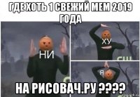 где хоть 1 свежий мем 2019 года на рисовач.ру ????