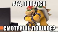 ага, попался смотришь пошлое?