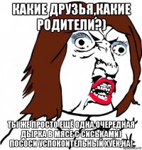 какие друзья,какие родители?) ты же просто ещё одна очередная дырка в мясе с сиськами) пососи успокоительный хуёк,на!